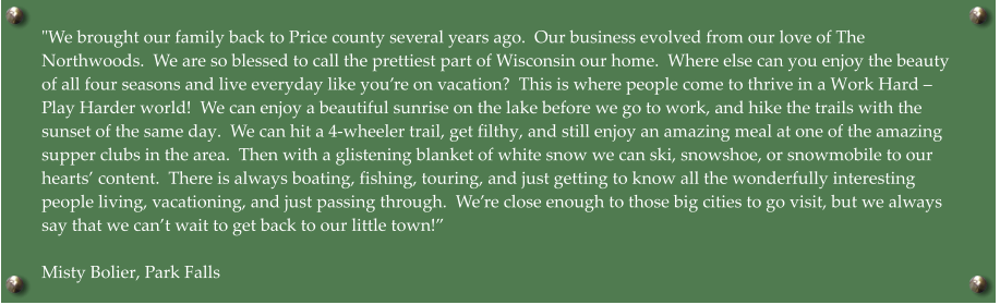 "We brought our family back to Price county several years ago.  Our business evolved from our love of The Northwoods.  We are so blessed to call the prettiest part of Wisconsin our home.  Where else can you enjoy the beauty of all four seasons and live everyday like you’re on vacation?  This is where people come to thrive in a Work Hard – Play Harder world!  We can enjoy a beautiful sunrise on the lake before we go to work, and hike the trails with the sunset of the same day.  We can hit a 4-wheeler trail, get filthy, and still enjoy an amazing meal at one of the amazing supper clubs in the area.  Then with a glistening blanket of white snow we can ski, snowshoe, or snowmobile to our hearts’ content.  There is always boating, fishing, touring, and just getting to know all the wonderfully interesting people living, vacationing, and just passing through.  We’re close enough to those big cities to go visit, but we always say that we can’t wait to get back to our little town!”  Misty Bolier, Park Falls